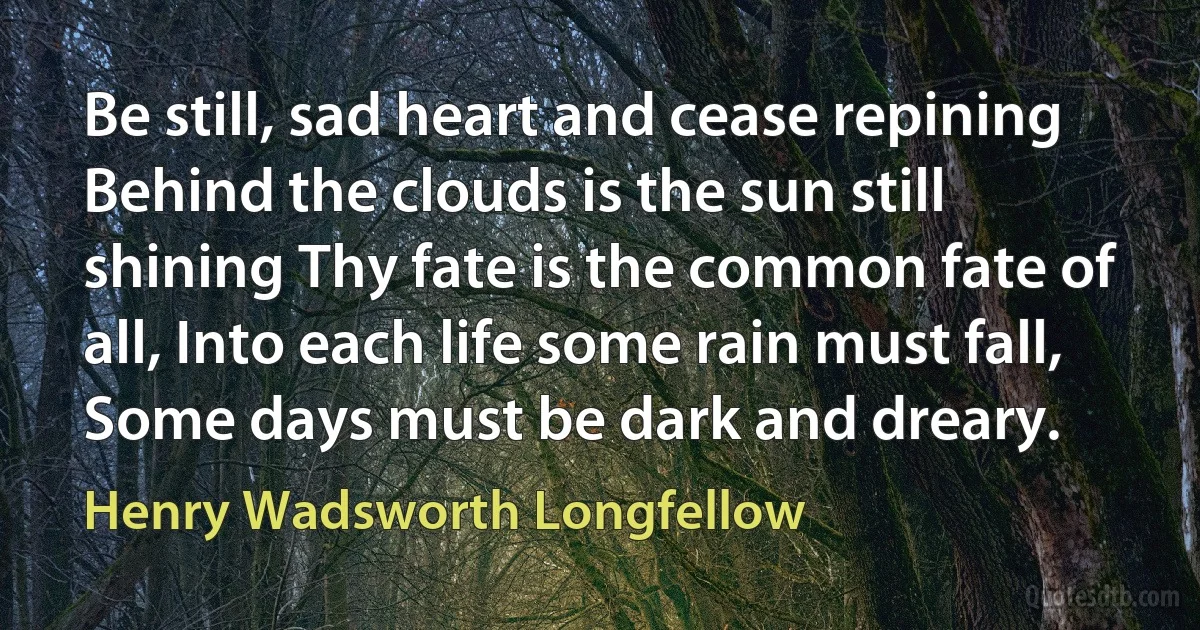 Be still, sad heart and cease repining Behind the clouds is the sun still shining Thy fate is the common fate of all, Into each life some rain must fall, Some days must be dark and dreary. (Henry Wadsworth Longfellow)