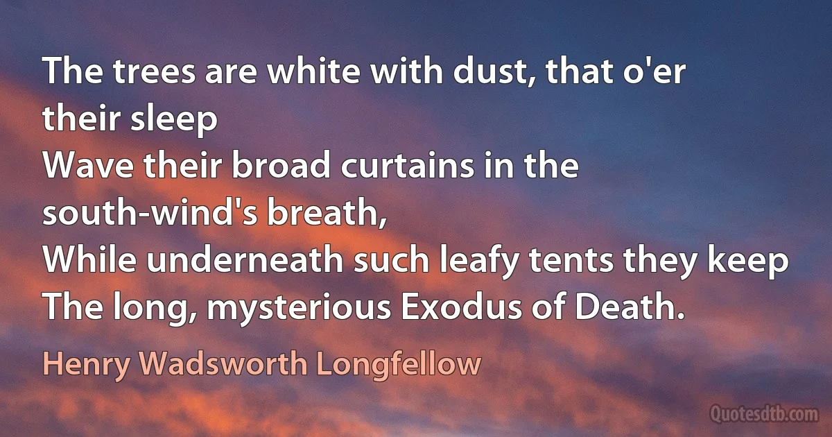 The trees are white with dust, that o'er their sleep
Wave their broad curtains in the south-wind's breath,
While underneath such leafy tents they keep
The long, mysterious Exodus of Death. (Henry Wadsworth Longfellow)