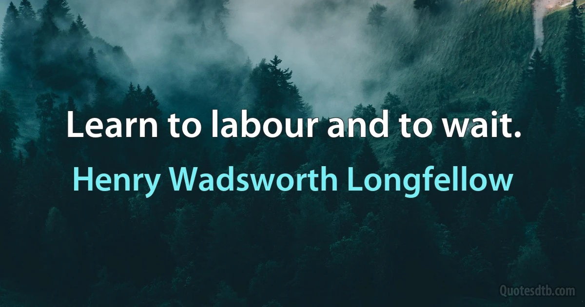 Learn to labour and to wait. (Henry Wadsworth Longfellow)