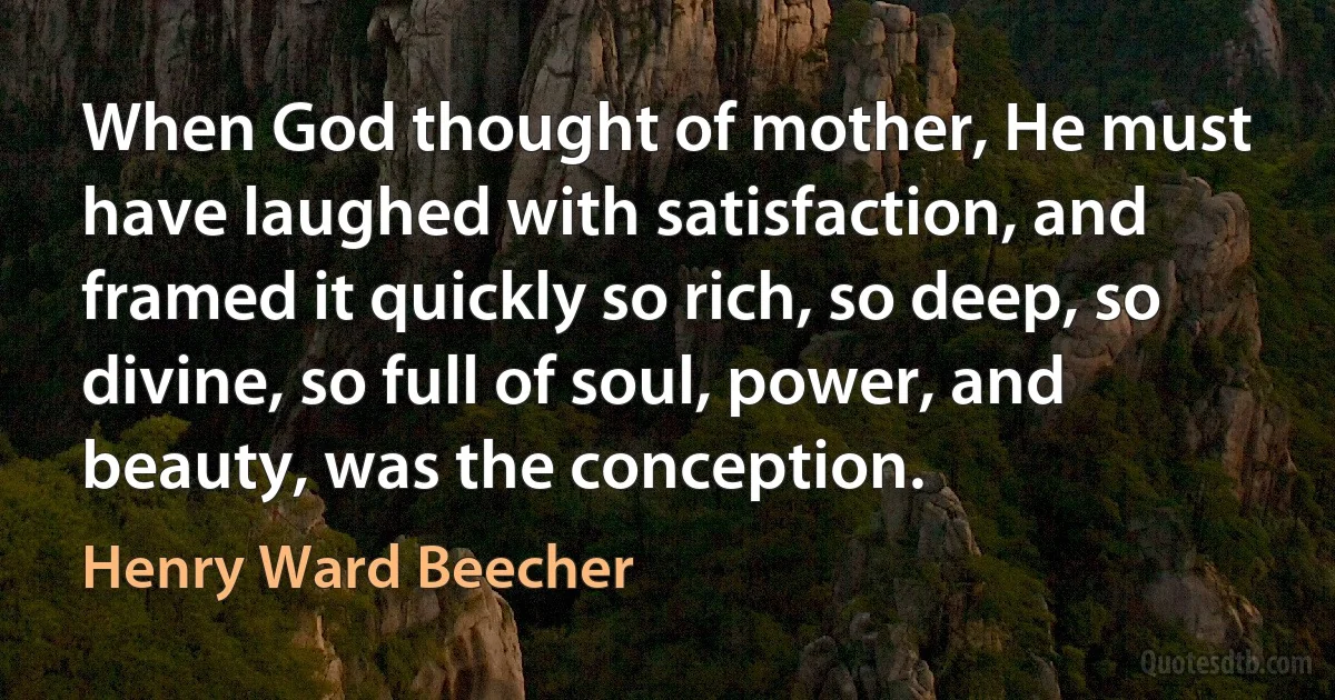 When God thought of mother, He must have laughed with satisfaction, and framed it quickly so rich, so deep, so divine, so full of soul, power, and beauty, was the conception. (Henry Ward Beecher)