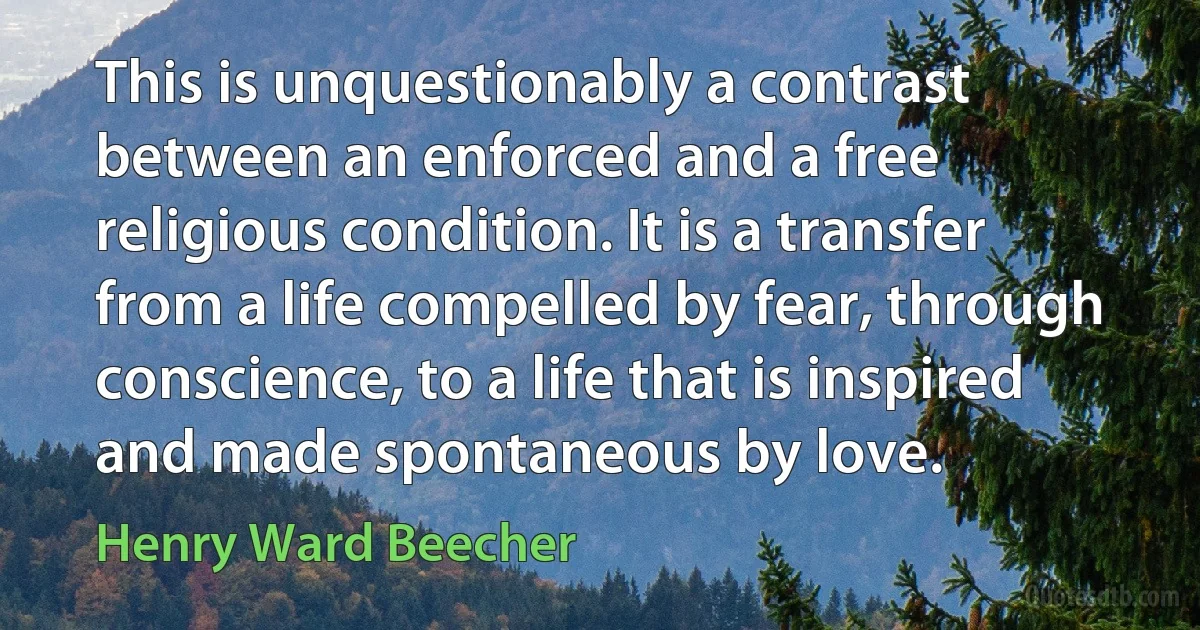 This is unquestionably a contrast between an enforced and a free religious condition. It is a transfer from a life compelled by fear, through conscience, to a life that is inspired and made spontaneous by love. (Henry Ward Beecher)