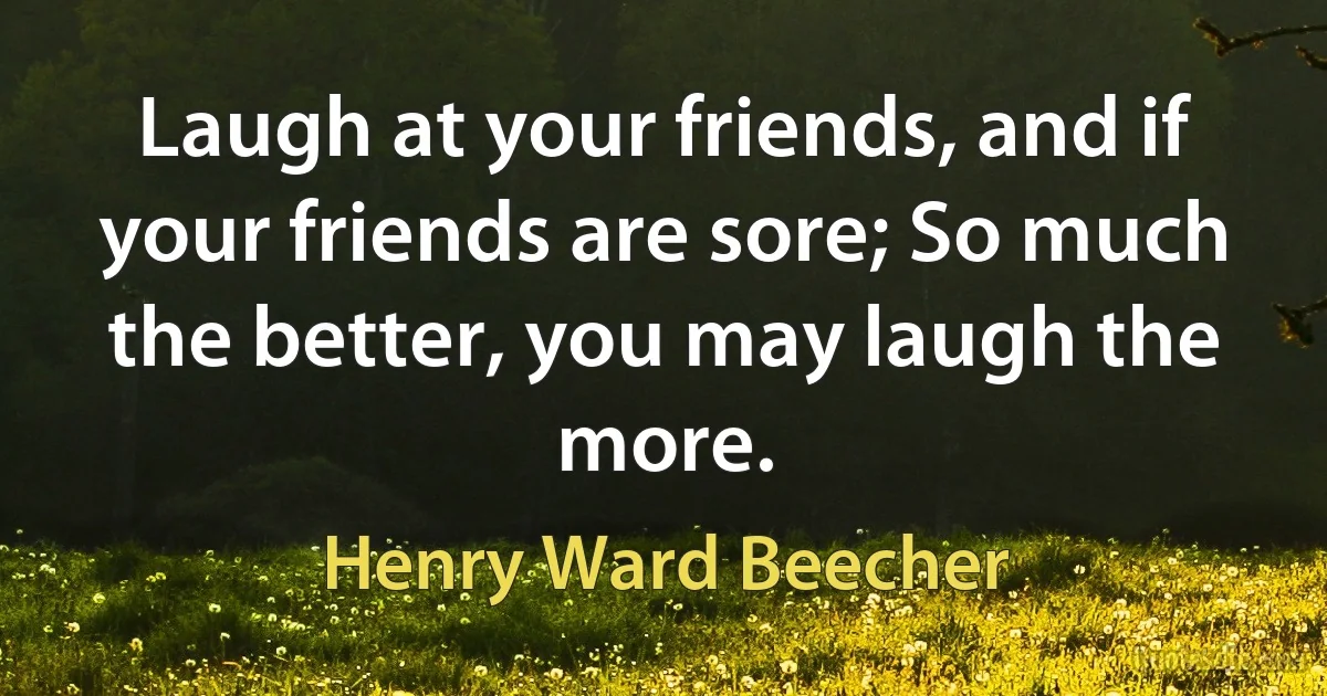 Laugh at your friends, and if your friends are sore; So much the better, you may laugh the more. (Henry Ward Beecher)