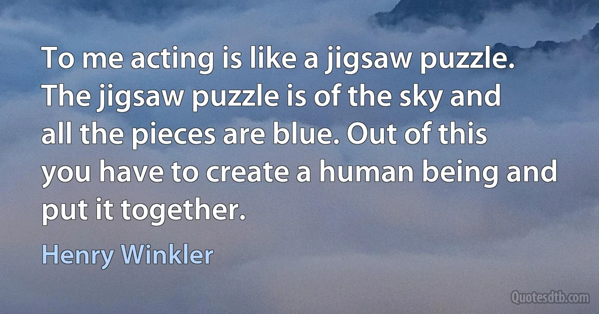 To me acting is like a jigsaw puzzle. The jigsaw puzzle is of the sky and all the pieces are blue. Out of this you have to create a human being and put it together. (Henry Winkler)