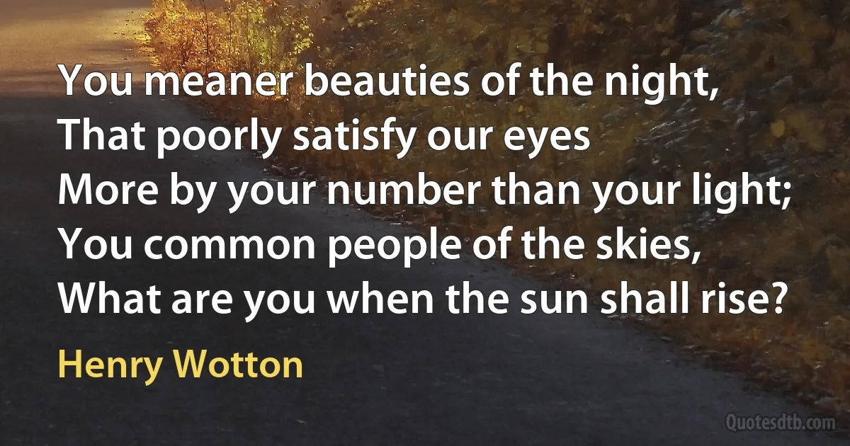 You meaner beauties of the night,
That poorly satisfy our eyes
More by your number than your light;
You common people of the skies,
What are you when the sun shall rise? (Henry Wotton)