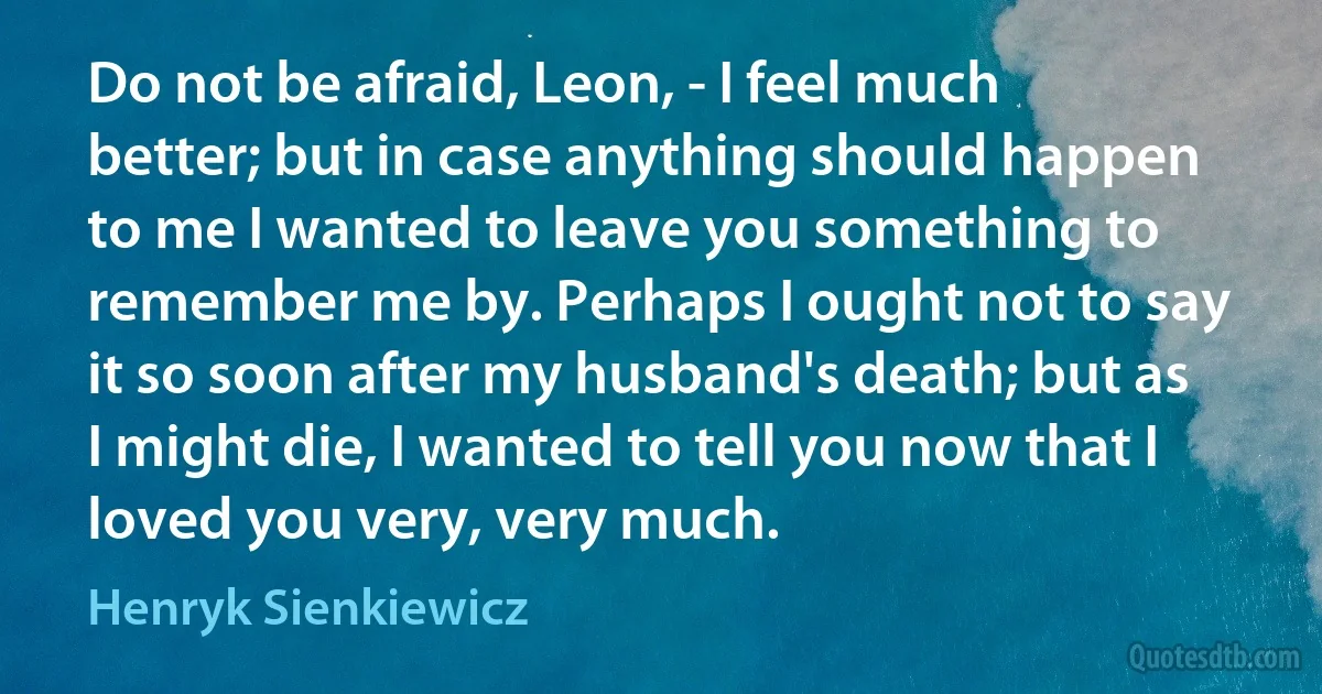 Do not be afraid, Leon, - I feel much better; but in case anything should happen to me I wanted to leave you something to remember me by. Perhaps I ought not to say it so soon after my husband's death; but as I might die, I wanted to tell you now that I loved you very, very much. (Henryk Sienkiewicz)