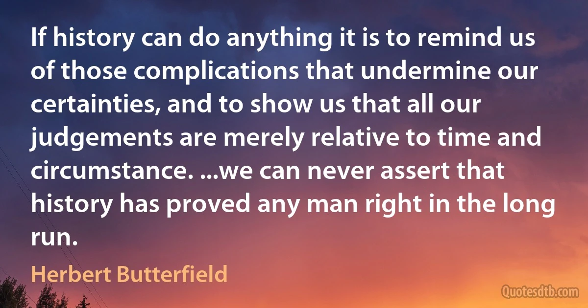 If history can do anything it is to remind us of those complications that undermine our certainties, and to show us that all our judgements are merely relative to time and circumstance. ...we can never assert that history has proved any man right in the long run. (Herbert Butterfield)