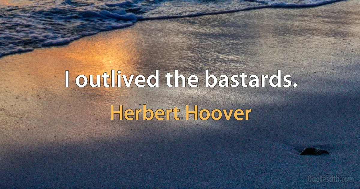 I outlived the bastards. (Herbert Hoover)