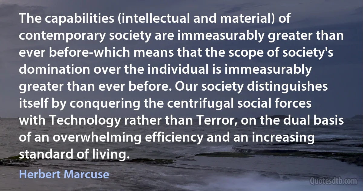 The capabilities (intellectual and material) of contemporary society are immeasurably greater than ever before-which means that the scope of society's domination over the individual is immeasurably greater than ever before. Our society distinguishes itself by conquering the centrifugal social forces with Technology rather than Terror, on the dual basis of an overwhelming efficiency and an increasing standard of living. (Herbert Marcuse)