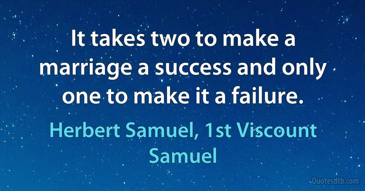 It takes two to make a marriage a success and only one to make it a failure. (Herbert Samuel, 1st Viscount Samuel)