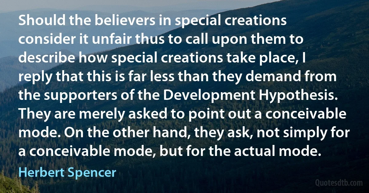 Should the believers in special creations consider it unfair thus to call upon them to describe how special creations take place, I reply that this is far less than they demand from the supporters of the Development Hypothesis. They are merely asked to point out a conceivable mode. On the other hand, they ask, not simply for a conceivable mode, but for the actual mode. (Herbert Spencer)