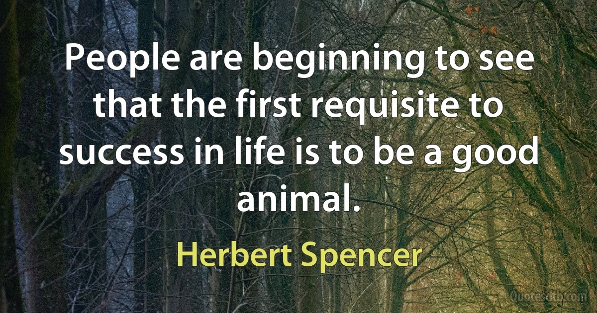 People are beginning to see that the first requisite to success in life is to be a good animal. (Herbert Spencer)