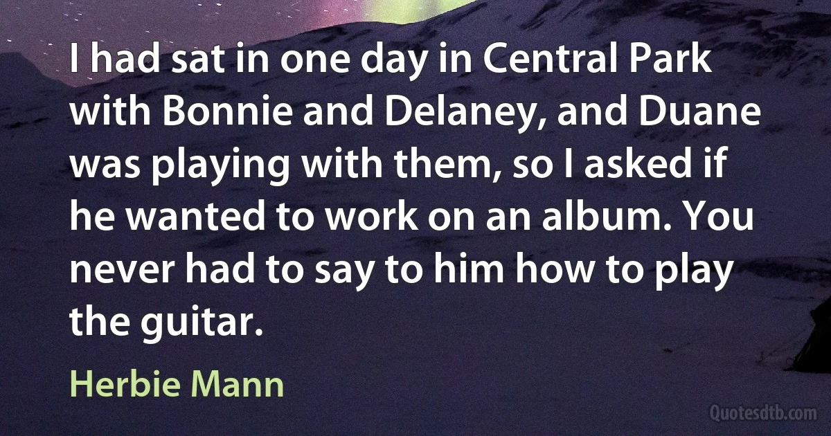 I had sat in one day in Central Park with Bonnie and Delaney, and Duane was playing with them, so I asked if he wanted to work on an album. You never had to say to him how to play the guitar. (Herbie Mann)