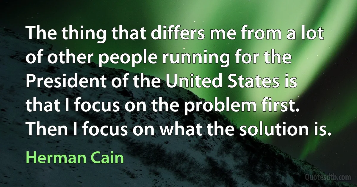 The thing that differs me from a lot of other people running for the President of the United States is that I focus on the problem first. Then I focus on what the solution is. (Herman Cain)