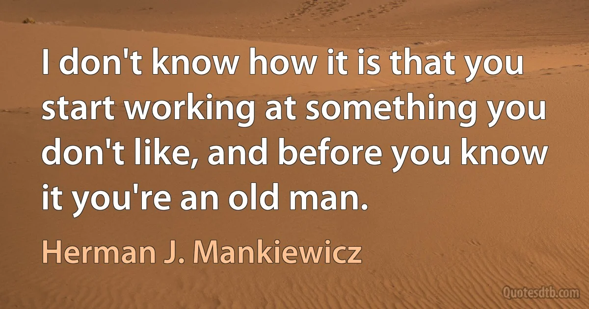 I don't know how it is that you start working at something you don't like, and before you know it you're an old man. (Herman J. Mankiewicz)