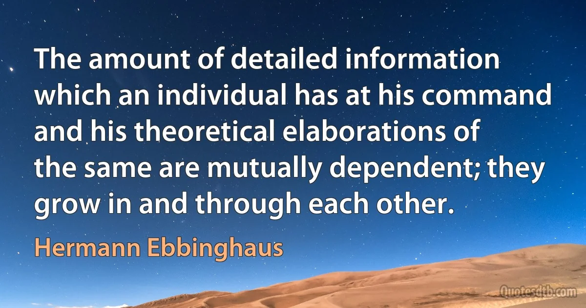 The amount of detailed information which an individual has at his command and his theoretical elaborations of the same are mutually dependent; they grow in and through each other. (Hermann Ebbinghaus)