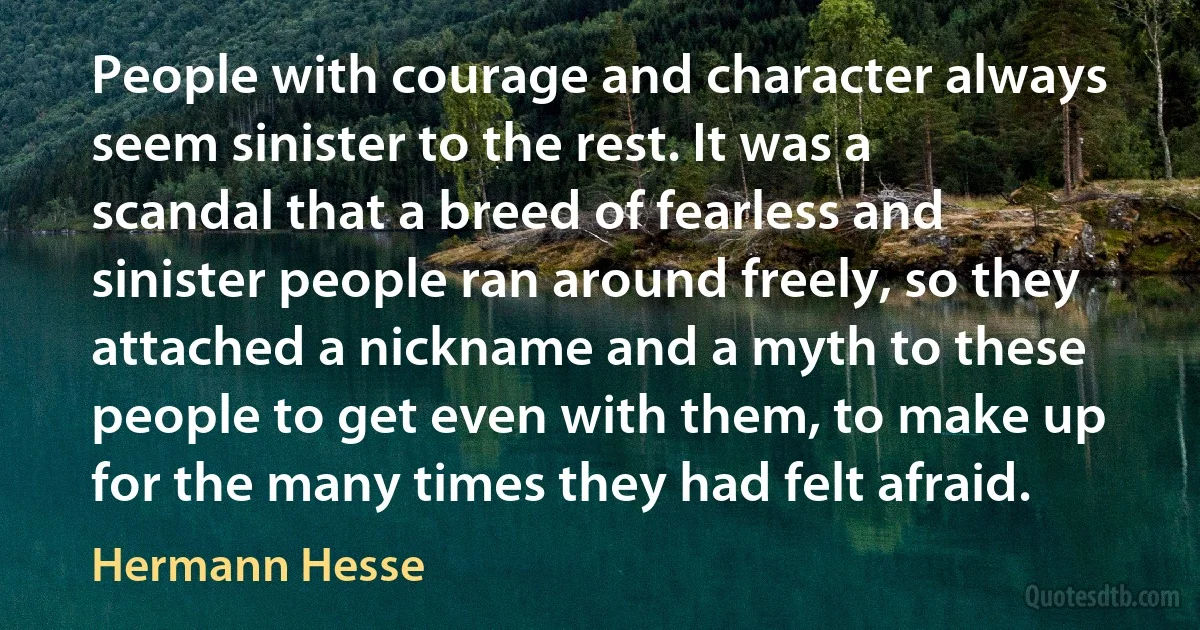 People with courage and character always seem sinister to the rest. It was a scandal that a breed of fearless and sinister people ran around freely, so they attached a nickname and a myth to these people to get even with them, to make up for the many times they had felt afraid. (Hermann Hesse)