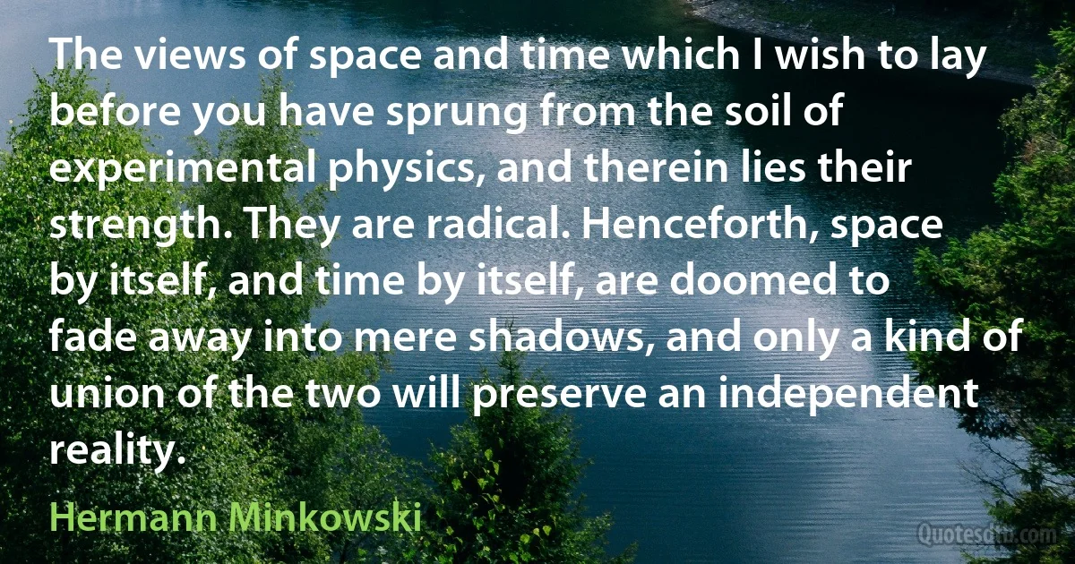 The views of space and time which I wish to lay before you have sprung from the soil of experimental physics, and therein lies their strength. They are radical. Henceforth, space by itself, and time by itself, are doomed to fade away into mere shadows, and only a kind of union of the two will preserve an independent reality. (Hermann Minkowski)