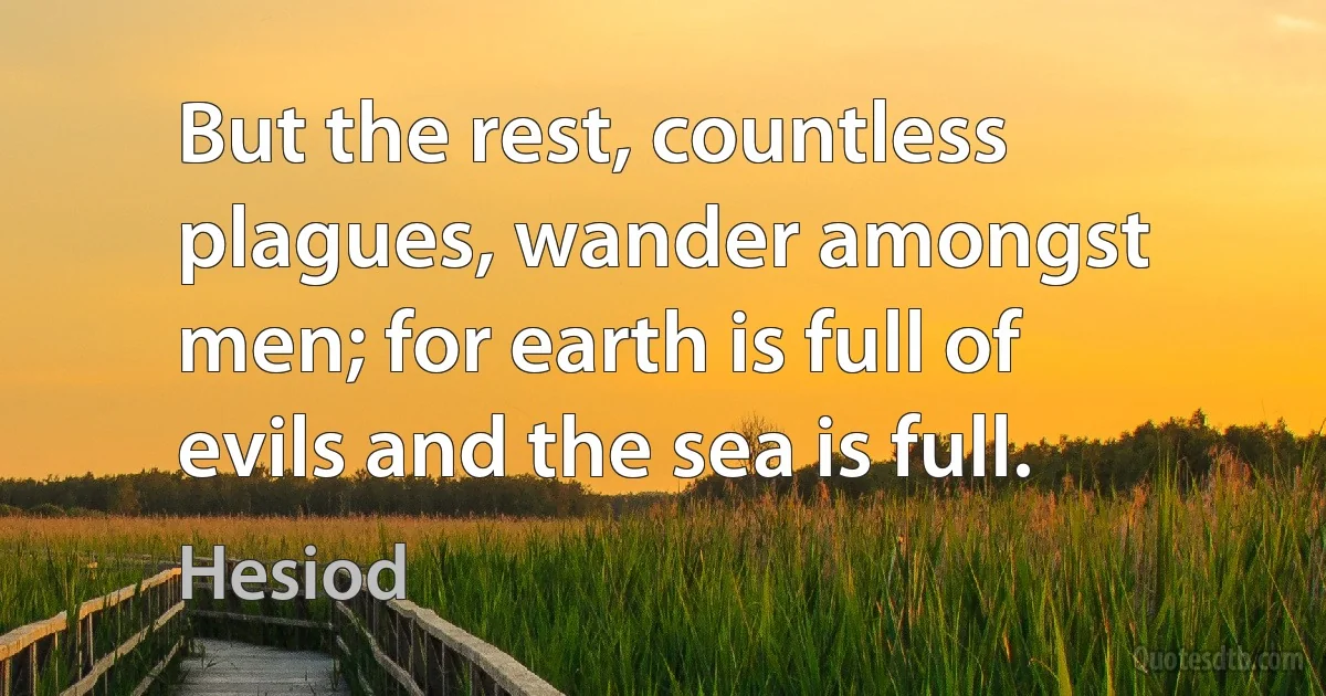 But the rest, countless plagues, wander amongst men; for earth is full of evils and the sea is full. (Hesiod)