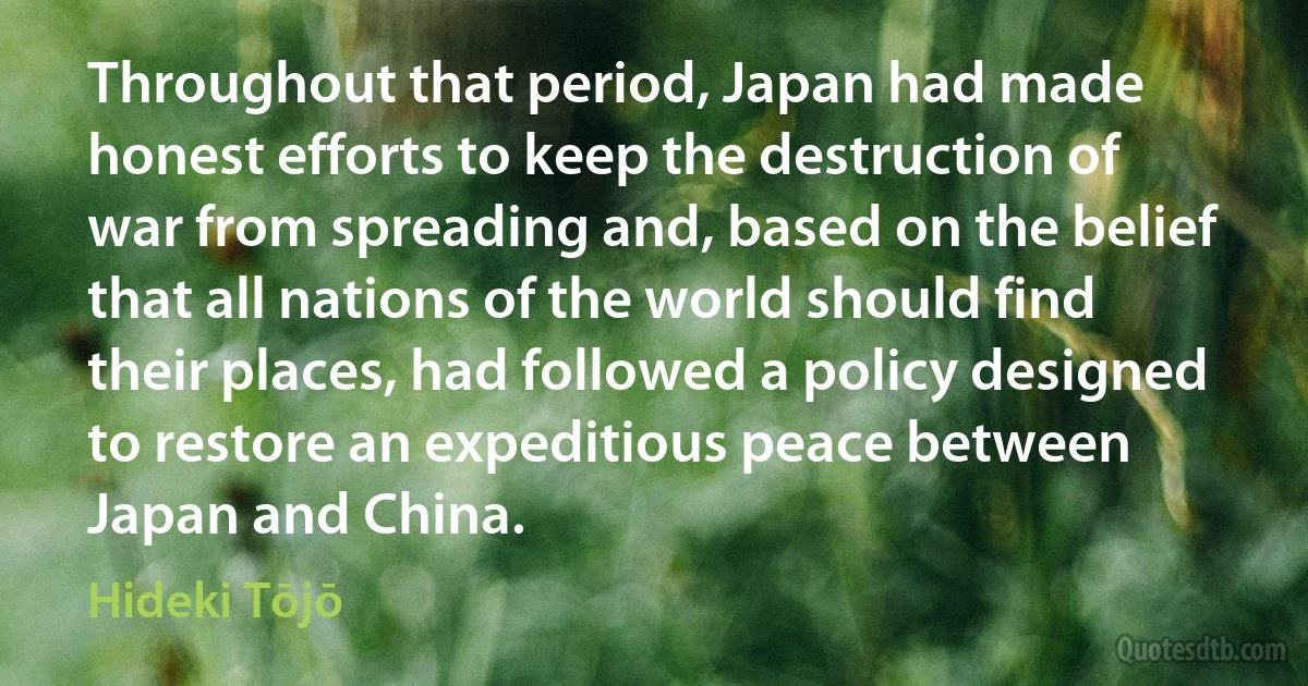 Throughout that period, Japan had made honest efforts to keep the destruction of war from spreading and, based on the belief that all nations of the world should find their places, had followed a policy designed to restore an expeditious peace between Japan and China. (Hideki Tōjō)