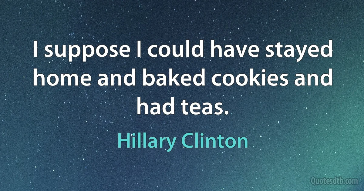 I suppose I could have stayed home and baked cookies and had teas. (Hillary Clinton)