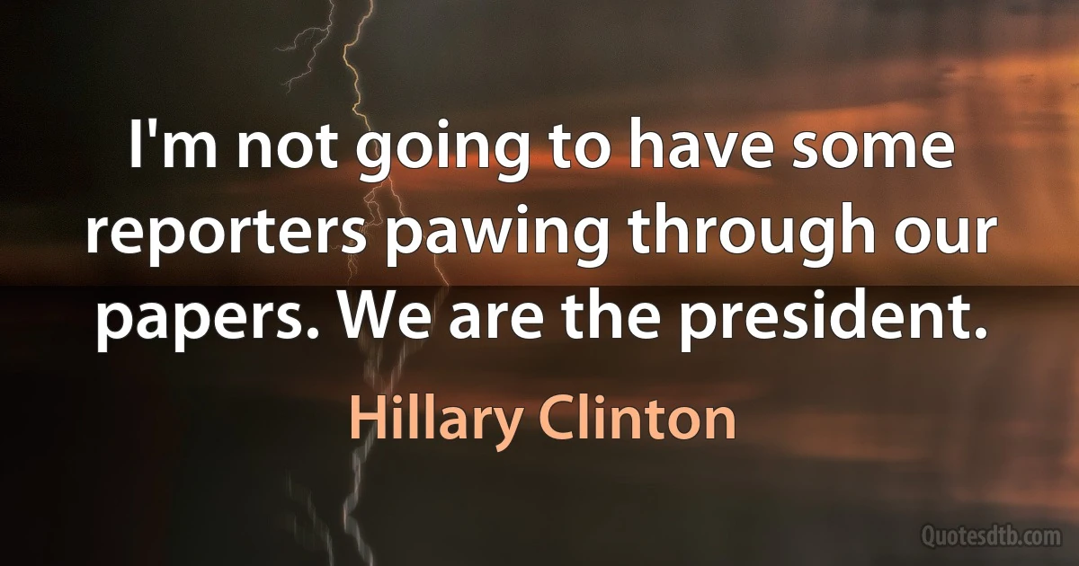 I'm not going to have some reporters pawing through our papers. We are the president. (Hillary Clinton)