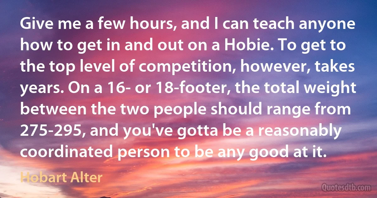 Give me a few hours, and I can teach anyone how to get in and out on a Hobie. To get to the top level of competition, however, takes years. On a 16- or 18-footer, the total weight between the two people should range from 275-295, and you've gotta be a reasonably coordinated person to be any good at it. (Hobart Alter)