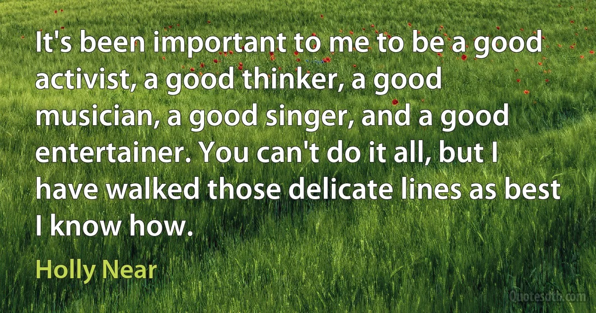 It's been important to me to be a good activist, a good thinker, a good musician, a good singer, and a good entertainer. You can't do it all, but I have walked those delicate lines as best I know how. (Holly Near)