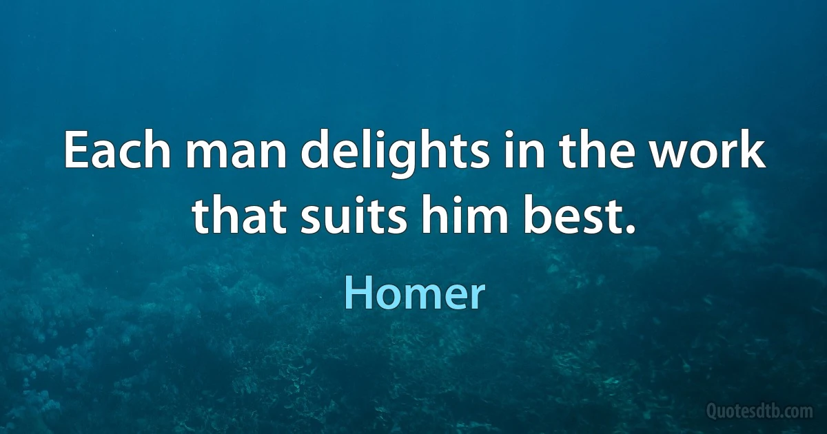 Each man delights in the work that suits him best. (Homer)