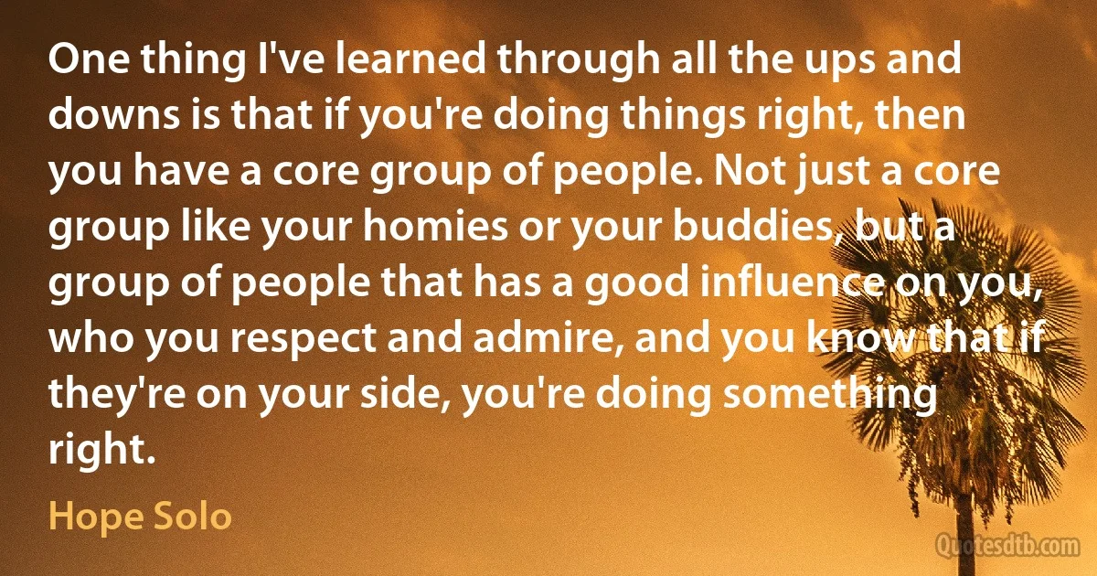 One thing I've learned through all the ups and downs is that if you're doing things right, then you have a core group of people. Not just a core group like your homies or your buddies, but a group of people that has a good influence on you, who you respect and admire, and you know that if they're on your side, you're doing something right. (Hope Solo)