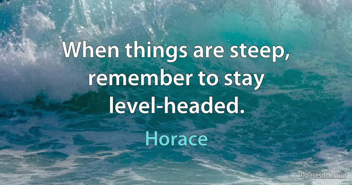 When things are steep, remember to stay level-headed. (Horace)