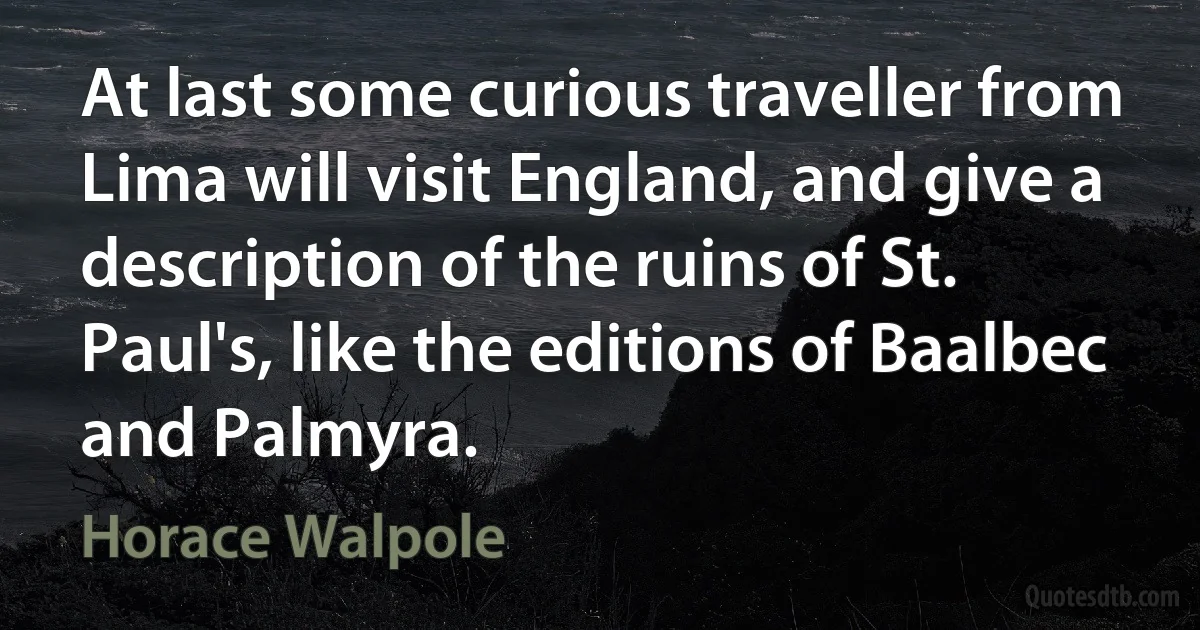 At last some curious traveller from Lima will visit England, and give a description of the ruins of St. Paul's, like the editions of Baalbec and Palmyra. (Horace Walpole)