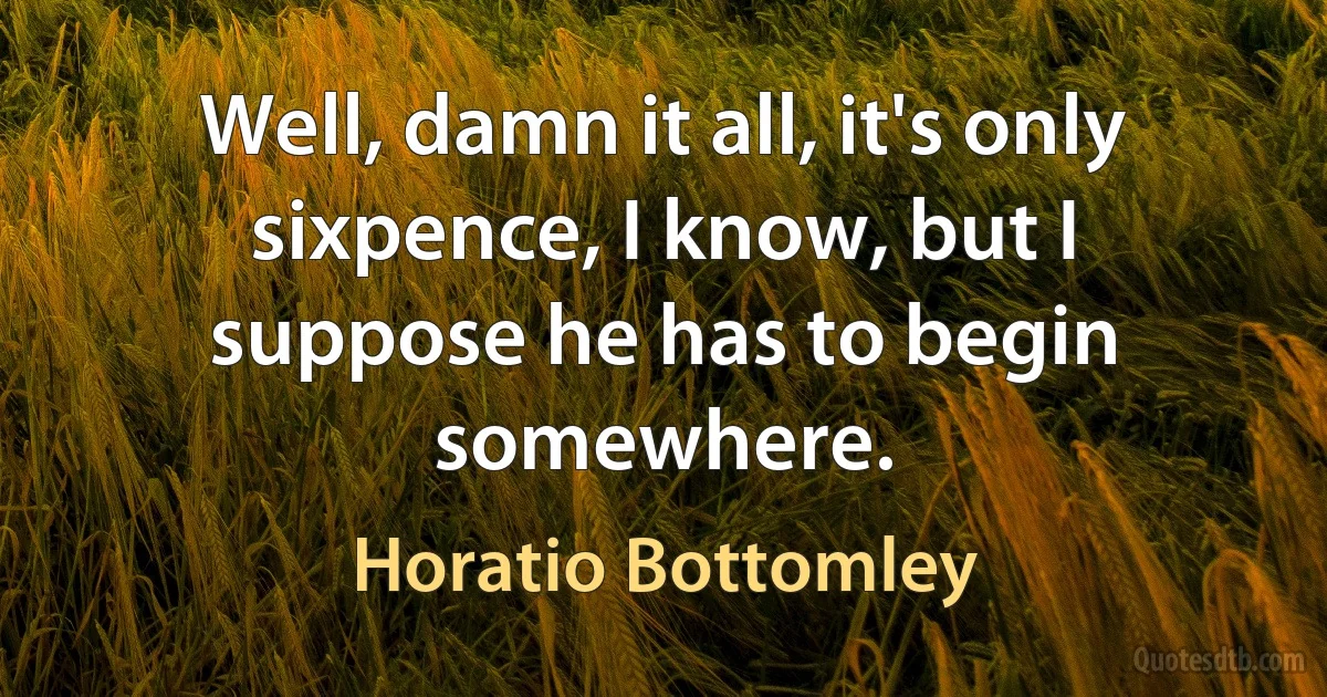 Well, damn it all, it's only sixpence, I know, but I suppose he has to begin somewhere. (Horatio Bottomley)