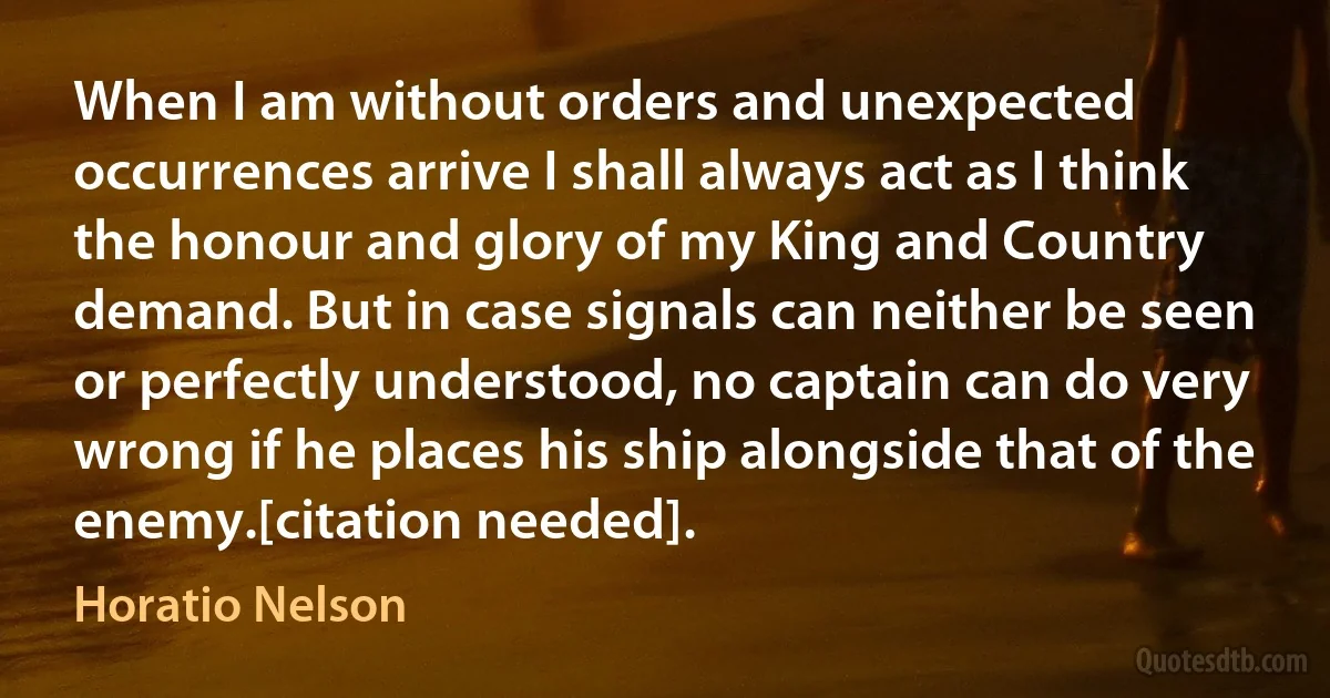 When I am without orders and unexpected occurrences arrive I shall always act as I think the honour and glory of my King and Country demand. But in case signals can neither be seen or perfectly understood, no captain can do very wrong if he places his ship alongside that of the enemy.[citation needed]. (Horatio Nelson)