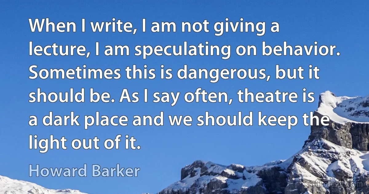 When I write, I am not giving a lecture, I am speculating on behavior. Sometimes this is dangerous, but it should be. As I say often, theatre is a dark place and we should keep the light out of it. (Howard Barker)