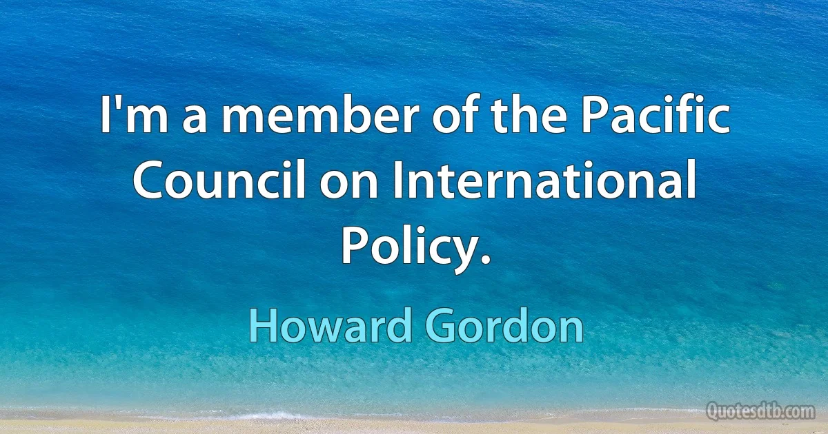 I'm a member of the Pacific Council on International Policy. (Howard Gordon)