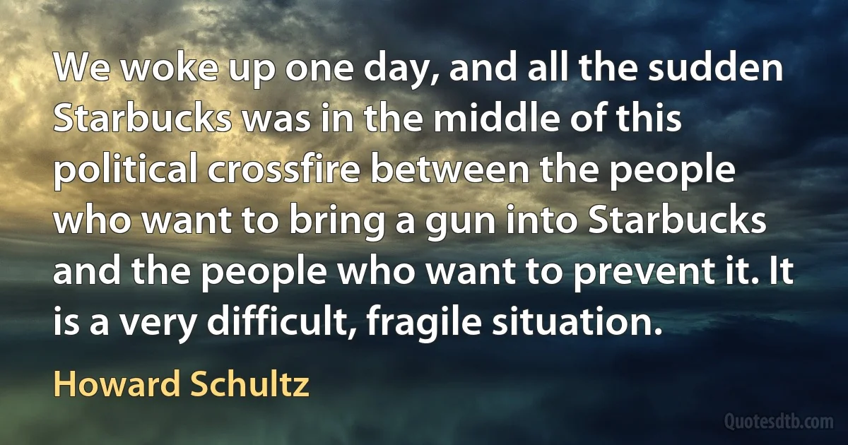 We woke up one day, and all the sudden Starbucks was in the middle of this political crossfire between the people who want to bring a gun into Starbucks and the people who want to prevent it. It is a very difficult, fragile situation. (Howard Schultz)