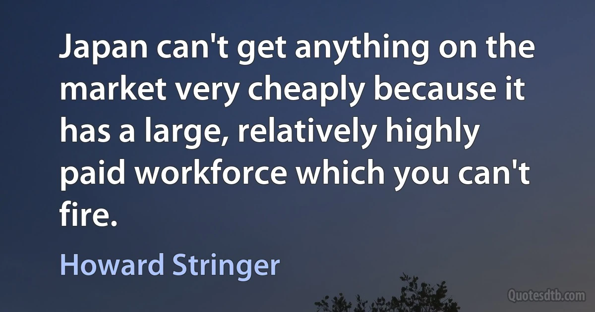 Japan can't get anything on the market very cheaply because it has a large, relatively highly paid workforce which you can't fire. (Howard Stringer)