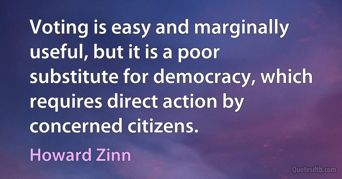 Voting is easy and marginally useful, but it is a poor substitute for democracy, which requires direct action by concerned citizens. (Howard Zinn)