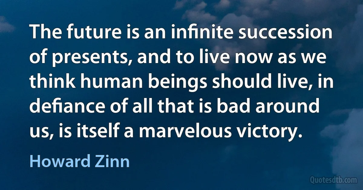 The future is an inﬁnite succession of presents, and to live now as we think human beings should live, in deﬁance of all that is bad around us, is itself a marvelous victory. (Howard Zinn)