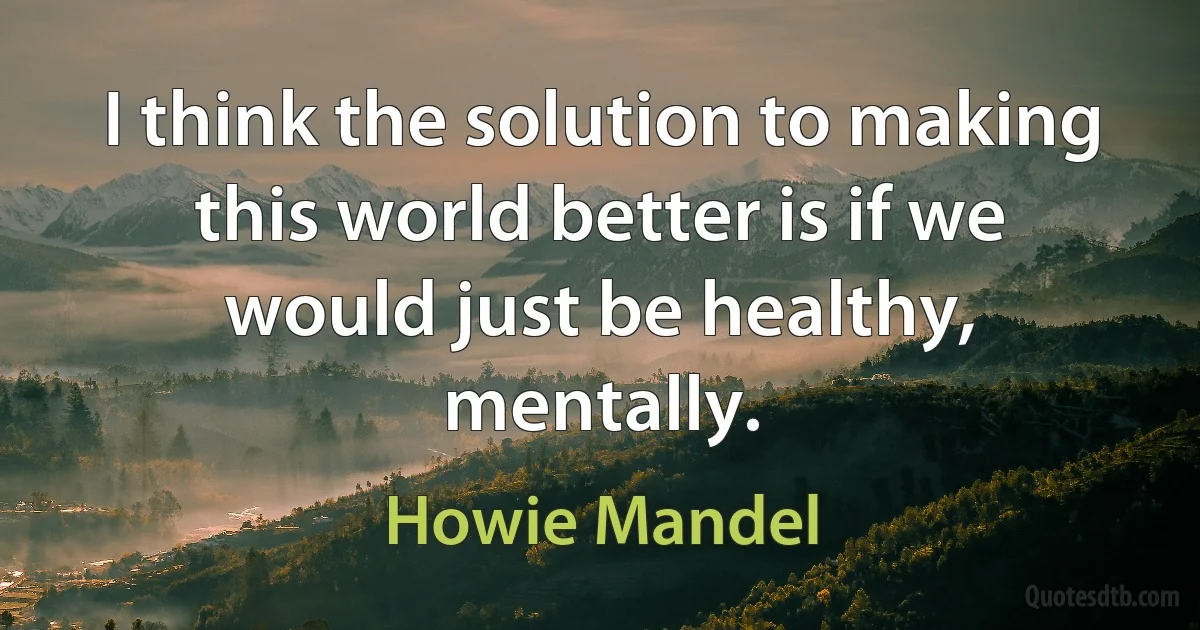 I think the solution to making this world better is if we would just be healthy, mentally. (Howie Mandel)