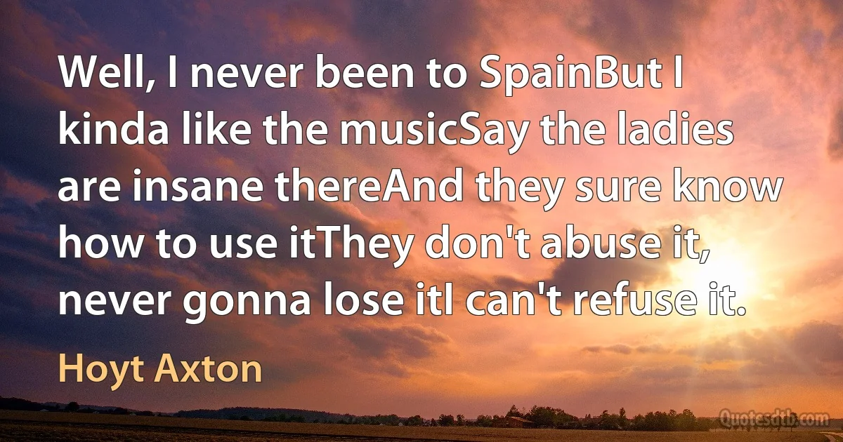 Well, I never been to SpainBut I kinda like the musicSay the ladies are insane thereAnd they sure know how to use itThey don't abuse it, never gonna lose itI can't refuse it. (Hoyt Axton)