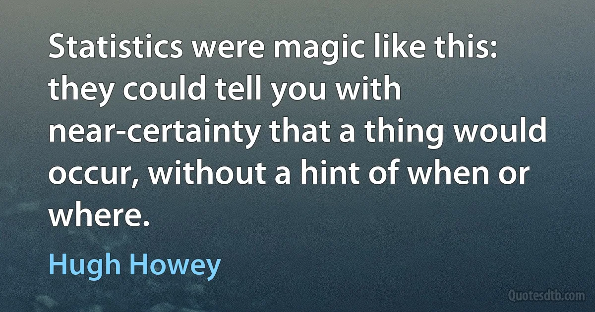 Statistics were magic like this: they could tell you with near-certainty that a thing would occur, without a hint of when or where. (Hugh Howey)