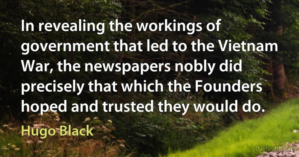 In revealing the workings of government that led to the Vietnam War, the newspapers nobly did precisely that which the Founders hoped and trusted they would do. (Hugo Black)