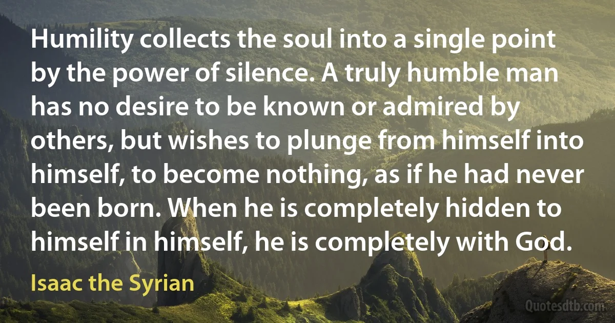 Humility collects the soul into a single point by the power of silence. A truly humble man has no desire to be known or admired by others, but wishes to plunge from himself into himself, to become nothing, as if he had never been born. When he is completely hidden to himself in himself, he is completely with God. (Isaac the Syrian)