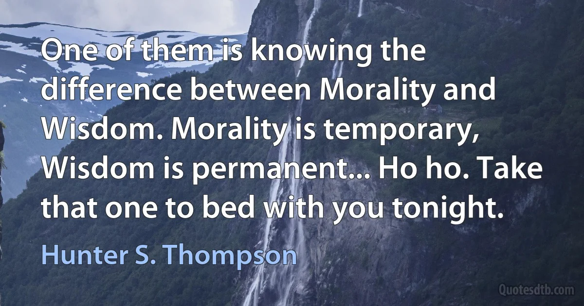 One of them is knowing the difference between Morality and Wisdom. Morality is temporary, Wisdom is permanent... Ho ho. Take that one to bed with you tonight. (Hunter S. Thompson)