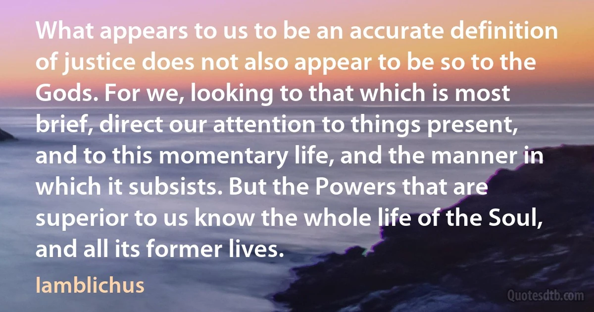 What appears to us to be an accurate definition of justice does not also appear to be so to the Gods. For we, looking to that which is most brief, direct our attention to things present, and to this momentary life, and the manner in which it subsists. But the Powers that are superior to us know the whole life of the Soul, and all its former lives. (Iamblichus)