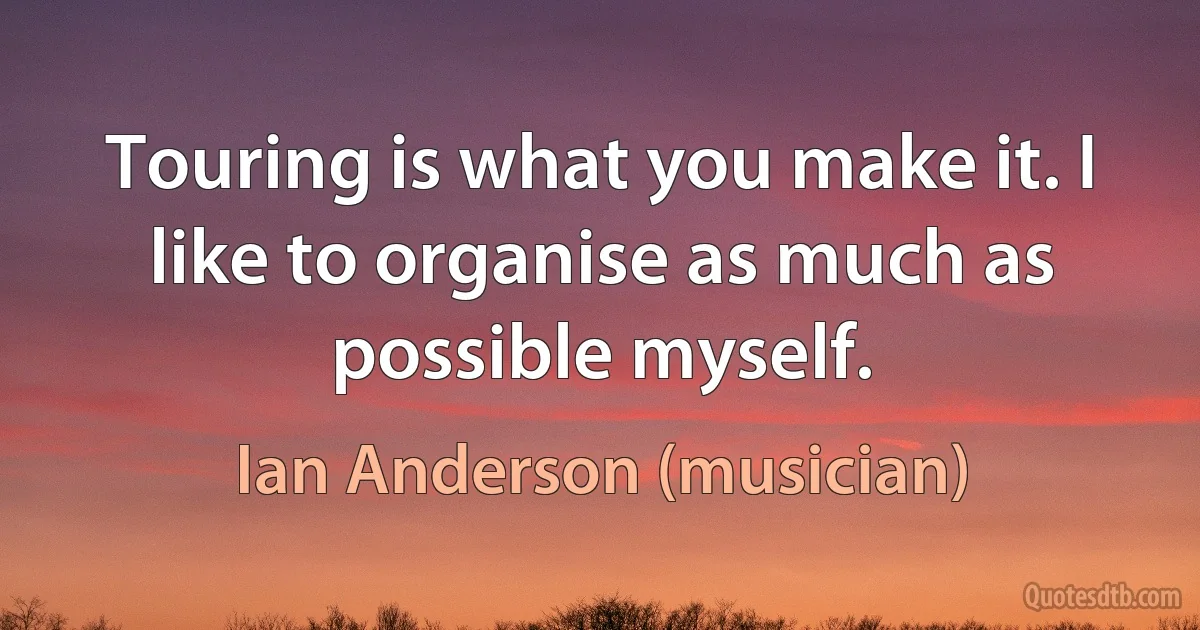 Touring is what you make it. I like to organise as much as possible myself. (Ian Anderson (musician))