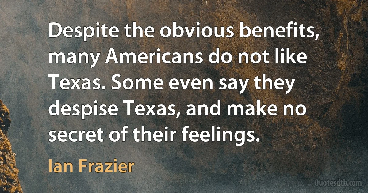 Despite the obvious benefits, many Americans do not like Texas. Some even say they despise Texas, and make no secret of their feelings. (Ian Frazier)