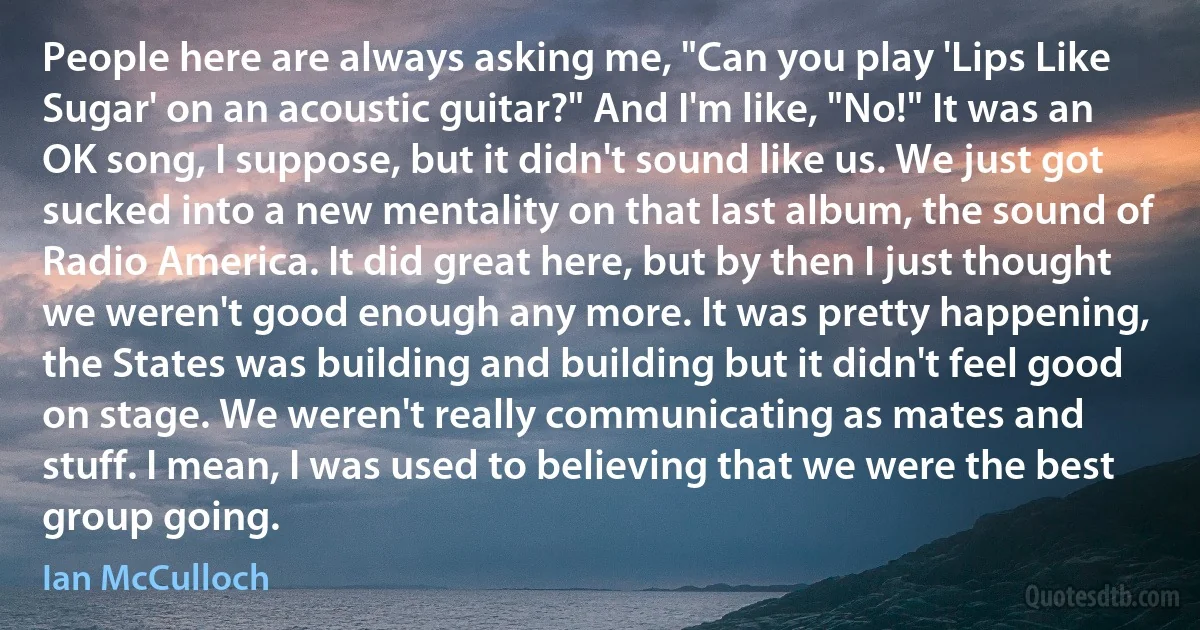 People here are always asking me, "Can you play 'Lips Like Sugar' on an acoustic guitar?" And I'm like, "No!" It was an OK song, I suppose, but it didn't sound like us. We just got sucked into a new mentality on that last album, the sound of Radio America. It did great here, but by then I just thought we weren't good enough any more. It was pretty happening, the States was building and building but it didn't feel good on stage. We weren't really communicating as mates and stuff. I mean, I was used to believing that we were the best group going. (Ian McCulloch)