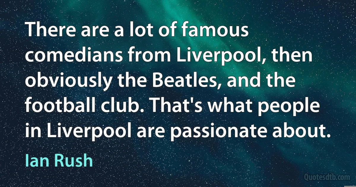 There are a lot of famous comedians from Liverpool, then obviously the Beatles, and the football club. That's what people in Liverpool are passionate about. (Ian Rush)